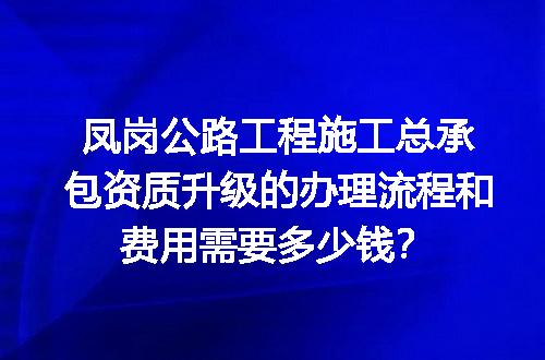 凤岗公路工程施工总承包资质升级的办理流程和费用需要多少钱？