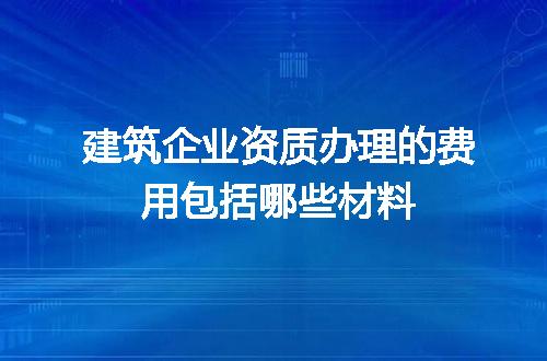 建筑企业资质办理的费用包括哪些材料