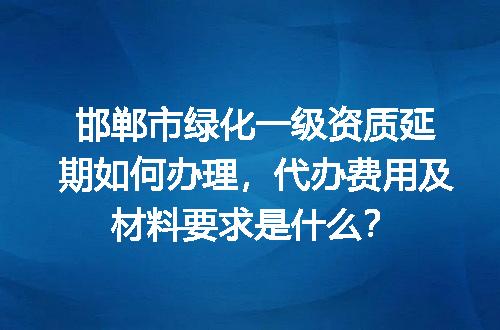 邯郸市绿化一级资质延期如何办理，代办费用及材料要求是什么？