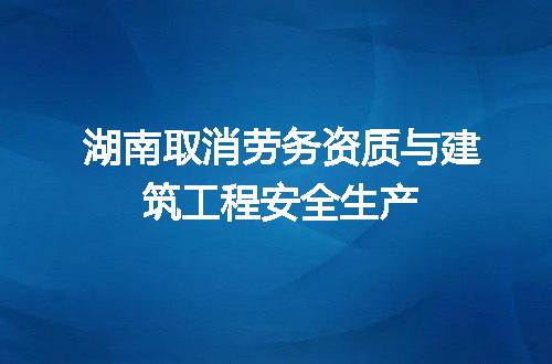 湖南取消劳务资质与建筑工程安全生产
