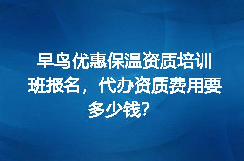 早鸟优惠保温资质培训班报名，代办资质费用要多少钱？