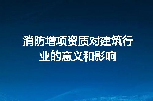 消防增项资质对建筑行业的意义和影响