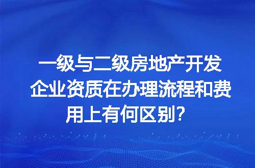 一级与二级房地产开发企业资质在办理流程和费用上有何区别？