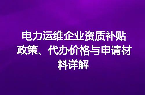 电力运维企业资质补贴政策、代办价格与申请材料详解