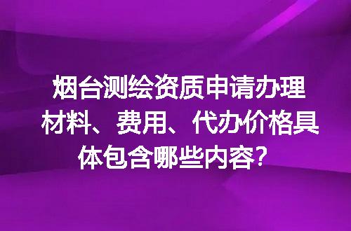 烟台测绘资质申请办理材料、费用、代办价格具体包含哪些内容？
