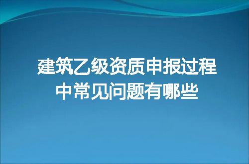 建筑乙级资质申报过程中常见问题有哪些