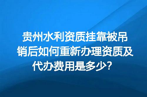 贵州水利资质挂靠被吊销后如何重新办理资质及代办费用是多少？