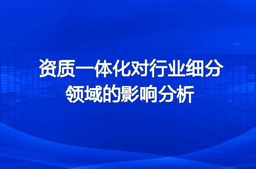 资质一体化对行业细分领域的影响分析