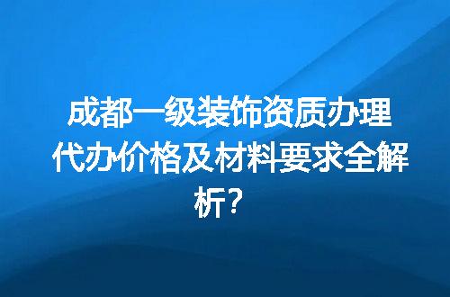 成都一级装饰资质办理代办价格及材料要求全解析？