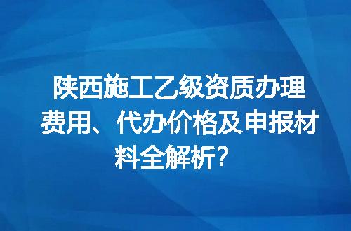 陕西施工乙级资质办理费用、代办价格及申报材料全解析？