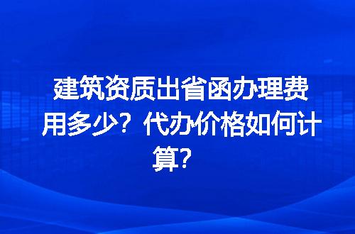 建筑资质出省函办理费用多少？代办价格如何计算？