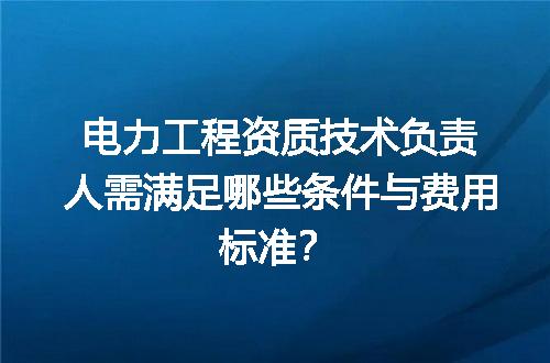 电力工程资质技术负责人需满足哪些条件与费用标准？
