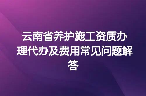 云南省养护施工资质办理代办及费用常见问题解答
