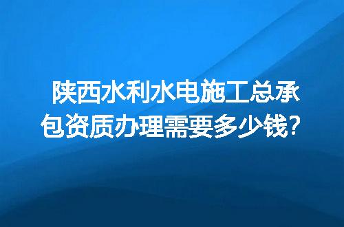 陕西水利水电施工总承包资质办理需要多少钱？