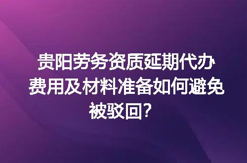 贵阳劳务资质延期代办费用及材料准备如何避免被驳回？