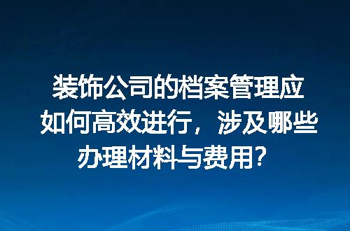 装饰公司的档案管理应如何高效进行，涉及哪些办理材料与费用？