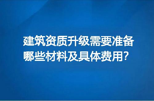 建筑资质升级需要准备哪些材料及具体费用？