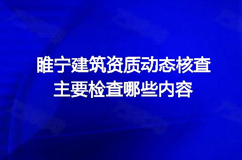 睢宁建筑资质动态核查主要检查哪些内容