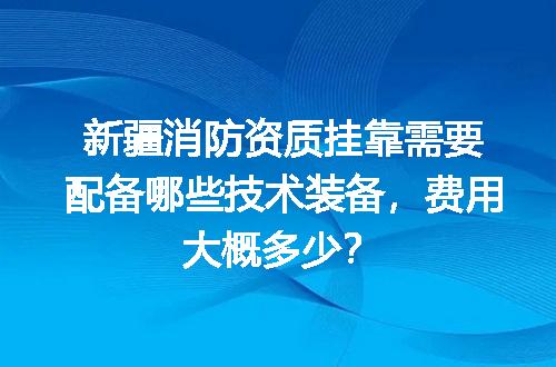 新疆消防资质挂靠需要配备哪些技术装备，费用大概多少？