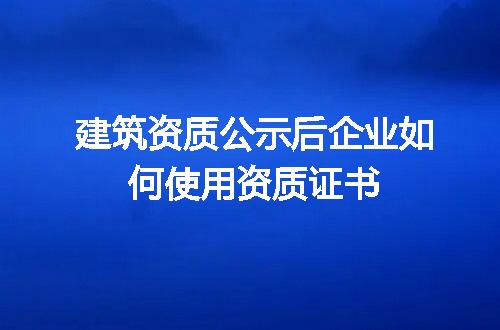 建筑资质公示后企业如何使用资质证书