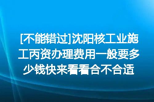 [不能错过]沈阳核工业施工丙资办理费用一般要多少钱快来看看合不合适