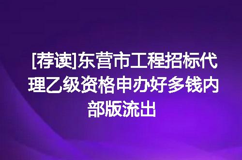 [荐读]东营市工程招标代理乙级资格申办好多钱内部版流出