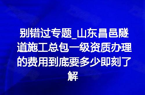 别错过专题_山东昌邑隧道施工总包一级资质办理的费用到底要多少即刻了解
