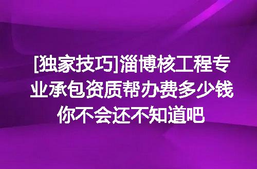 [独家技巧]淄博核工程专业承包资质帮办费多少钱你不会还不知道吧