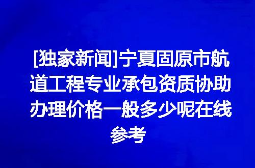 [独家新闻]宁夏固原市航道工程专业承包资质协助办理价格一般多少呢在线参考