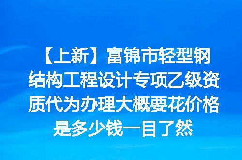 【上新】富锦市轻型钢结构工程设计专项乙级资质代为办理大概要花价格是多少钱一目了然