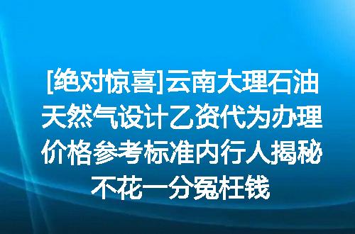 [绝对惊喜]云南大理石油天然气设计乙资代为办理价格参考标准内行人揭秘不花一分冤枉钱