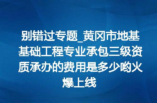 别错过专题_黄冈市地基基础工程专业承包三级资质承办的费用是多少哟火爆上线
