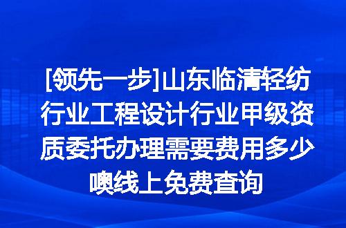 [领先一步]山东临清轻纺行业工程设计行业甲级资质委托办理需要费用多少噢线上免费查询