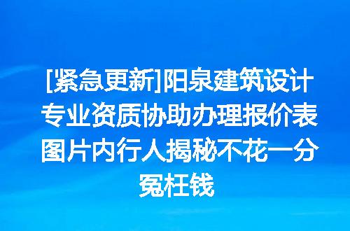 [紧急更新]阳泉建筑设计专业资质协助办理报价表图片内行人揭秘不花一分冤枉钱