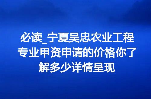 必读_宁夏吴忠农业工程专业甲资申请的价格你了解多少详情呈现