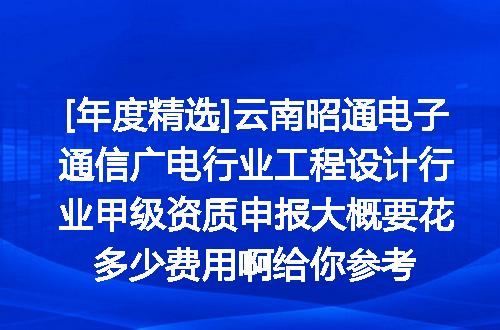 [年度精选]云南昭通电子通信广电行业工程设计行业甲级资质申报大概要花多少费用啊给你参考