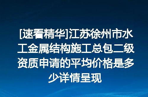 [速看精华]江苏徐州市水工金属结构施工总包二级资质申请的平均价格是多少详情呈现