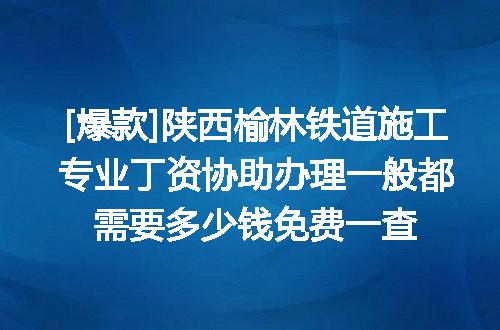 [爆款]陕西榆林铁道施工专业丁资协助办理一般都需要多少钱免费一查