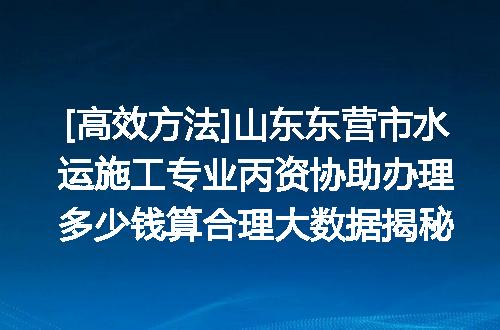 [高效方法]山东东营市水运施工专业丙资协助办理多少钱算合理大数据揭秘