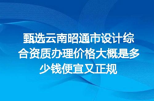 甄选云南昭通市设计综合资质办理价格大概是多少钱便宜又正规