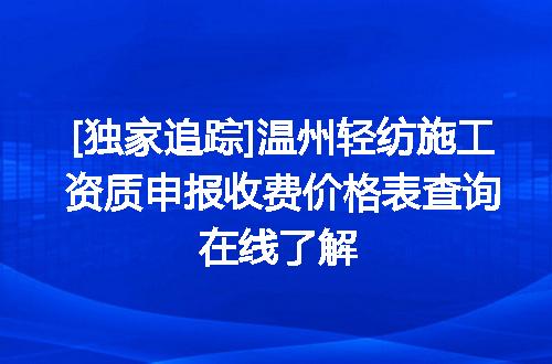 [独家追踪]温州轻纺施工资质申报收费价格表查询在线了解