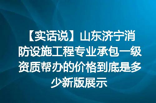 【实话说】山东济宁消防设施工程专业承包一级资质帮办的价格到底是多少新版展示