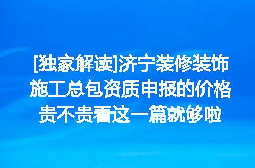 [独家解读]济宁装修装饰施工总包资质申报的价格贵不贵看这一篇就够啦