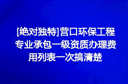 [绝对独特]营口环保工程专业承包一级资质办理费用列表一次搞清楚