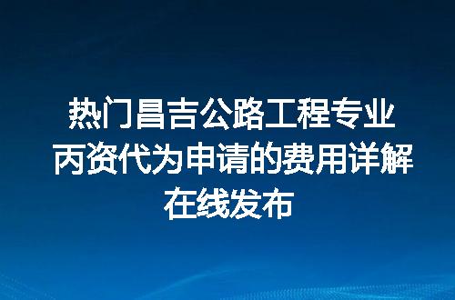 热门昌吉公路工程专业丙资代为申请的费用详解在线发布