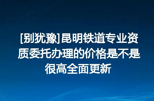 [别犹豫]昆明铁道专业资质委托办理的价格是不是很高全面更新