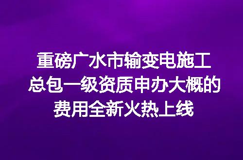 重磅广水市输变电施工总包一级资质申办大概的费用全新火热上线