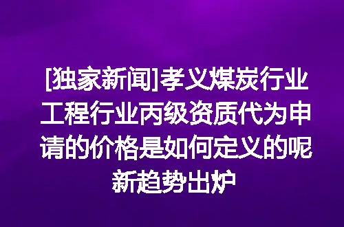 [独家新闻]孝义煤炭行业工程行业丙级资质代为申请的价格是如何定义的呢新趋势出炉