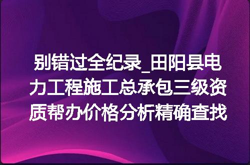 别错过全纪录_田阳县电力工程施工总承包三级资质帮办价格分析精确查找