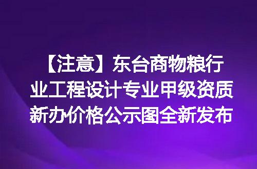 【注意】东台商物粮行业工程设计专业甲级资质新办价格公示图全新发布